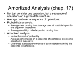 Amortized Analysis (chap. 17)
• Not just consider one operation, but a sequence of
operations on a given data structure.
• Average cost over a sequence of operations.
• Probabilistic analysis:
– Average case running time: average over all possible inputs for
one algorithm (operation).
– If using probability, called expected running time.
• Amortized analysis:
– No involvement of probability
– Average performance on a sequence of operations, even some
operation is expensive.
– Guarantee average performance of each operation among the
sequence in worst case.
 