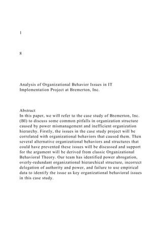1
8
Analysis of Organizational Behavior Issues in IT
Implementation Project at Bremerton, Inc.
Abstract
In this paper, we will refer to the case study of Bremerton, Inc.
(BI) to discuss some common pitfalls in organization structure
caused by power mismanagement and inefficient organization
hierarchy. Firstly, the issues in the case study project will be
correlated with organizational behaviors that caused them. Then
several alternative organizational behaviors and structures that
could have prevented these issues will be discussed and support
for the argument will be derived from classic Organizational
Behavioral Theory. Our team has identified power abrogation,
overly-redundant organizational hierarchical structure, incorrect
delegation of authority and power, and failure to use empirical
data to identify the issue as key organizational behavioral issues
in this case study.
 