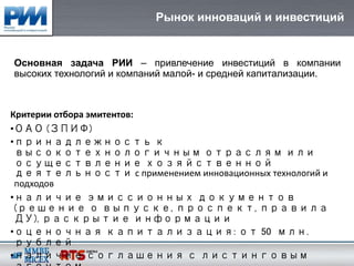 Рынок инноваций и инвестиций


Основная задача РИИ – привлечение инвестиций в компании
высоких технологий и компаний малой- и средней капитализации.



Критерии отбора эмитентов:
•ОАО (ЗПИФ)
•принадлежность к
 высокотехнологичным отраслям или
 осуществление хозяйственной
 деятельности с применением инновационных технологий и
 подходов
•наличие эмиссионных документов
 (решение о выпуске, проспект, правила
 ДУ), раскрытие информации
•оценочная капитализация: от 50 млн.
 рублей
•наличие соглашения с листинговым
 