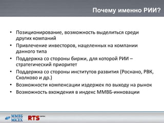 Почему именно РИИ?


• Позиционирование, возможность выделиться среди
  других компаний
• Привлечение инвесторов, нацеленных на компании
  данного типа
• Поддержка со стороны биржи, для которой РИИ –
  стратегический приоритет
• Поддержка со стороны институтов развития (Роснано, РВК,
  Сколково и др.)
• Возможности компенсации издержек по выходу на рынок
• Возможность вхождения в индекс ММВБ-инновации
 