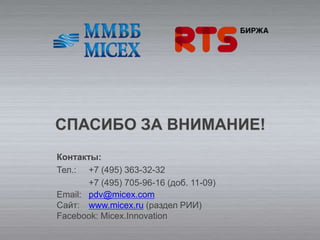 СПАСИБО ЗА ВНИМАНИЕ!
Контакты:
Тел.: +7 (495) 363-32-32
       +7 (495) 705-96-16 (доб. 11-09)
Email: pdv@micex.com
Сайт: www.micex.ru (раздел РИИ)
Facebook: Micex.Innovation
 