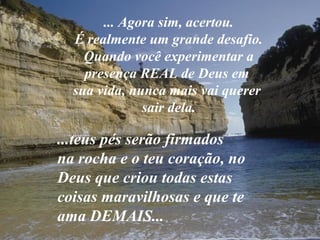... Agora sim, acertou.
  É realmente um grande desafio.
    Quando você experimentar a
    presença REAL de Deus em
  sua vida, nunca mais vai querer
              sair dela.

...teus pés serão firmados
na rocha e o teu coração, no
Deus que criou todas estas
coisas maravilhosas e que te
ama DEMAIS...
 
