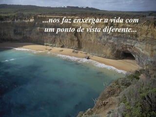 ...nos faz enxergar a vida com
 um ponto de vista diferente...
 