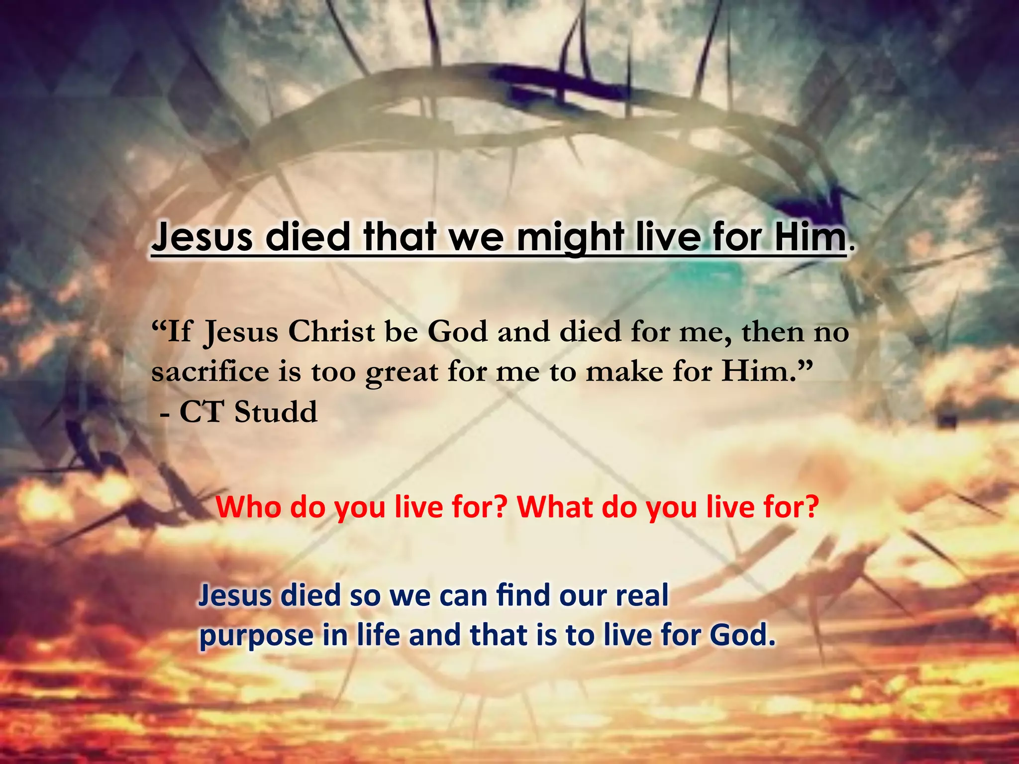 Jesus died that we might live for Him.	
  
“If Jesus Christ be God and died for me, then no
sacrifice is too great for me to make for Him.”
- CT Studd
Who	
  do	
  you	
  live	
  for?	
  What	
  do	
  you	
  live	
  for?	
  	
  
Jesus	
  died	
  so	
  we	
  can	
  ﬁnd	
  our	
  real	
  
purpose	
  in	
  life	
  and	
  that	
  is	
  to	
  live	
  for	
  God.	
  	
  
 