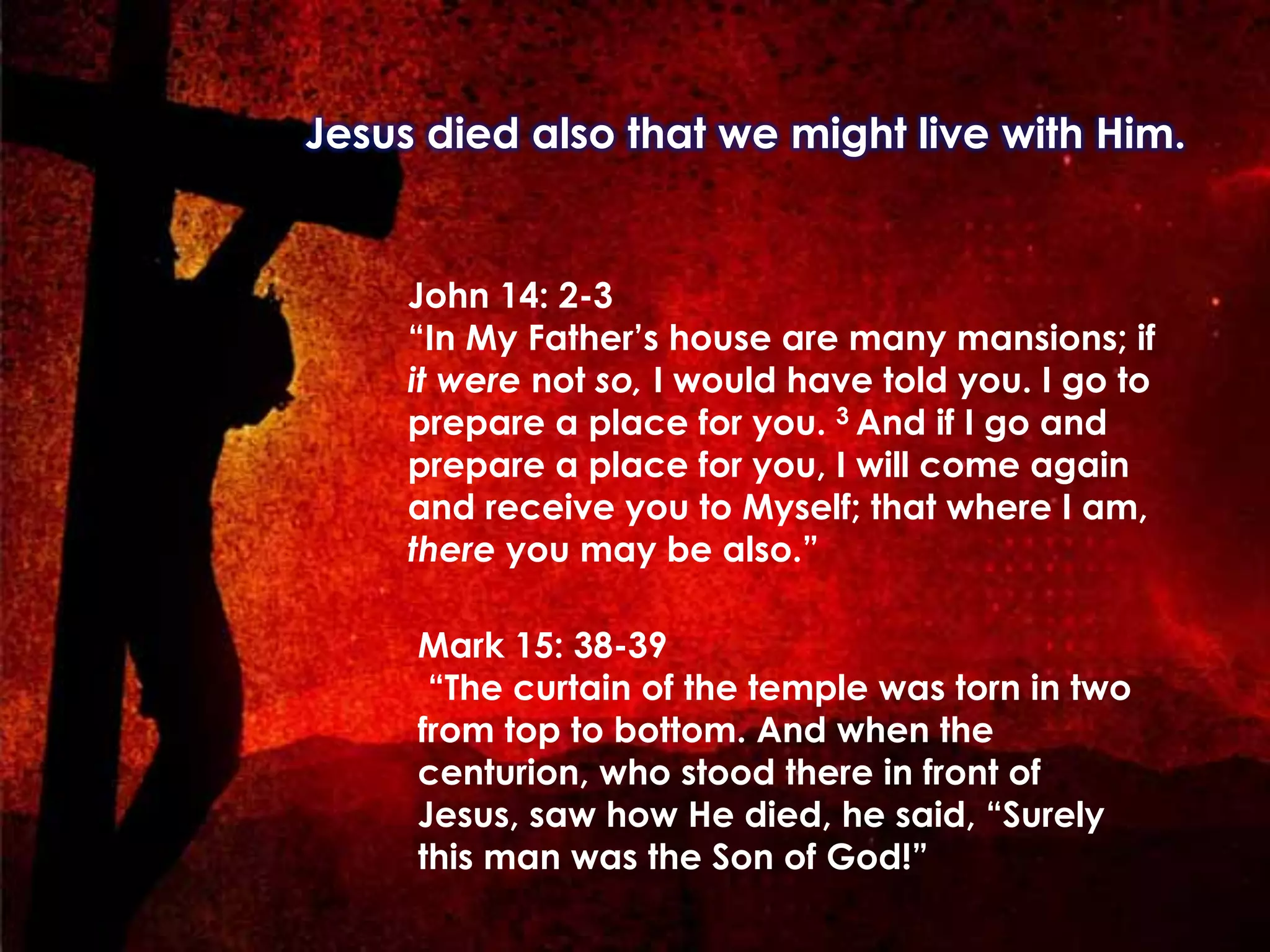 Jesus died also that we might live with Him.
	
  
Mark 15: 38-39
“The curtain of the temple was torn in two
from top to bottom. And when the
centurion, who stood there in front of
Jesus, saw how He died, he said, “Surely
this man was the Son of God!”
John 14: 2-3
“In My Father’s house are many mansions; if
it were not so, I would have told you. I go to
prepare a place for you. 3 And if I go and
prepare a place for you, I will come again
and receive you to Myself; that where I am,
there you may be also.”
	
  
 