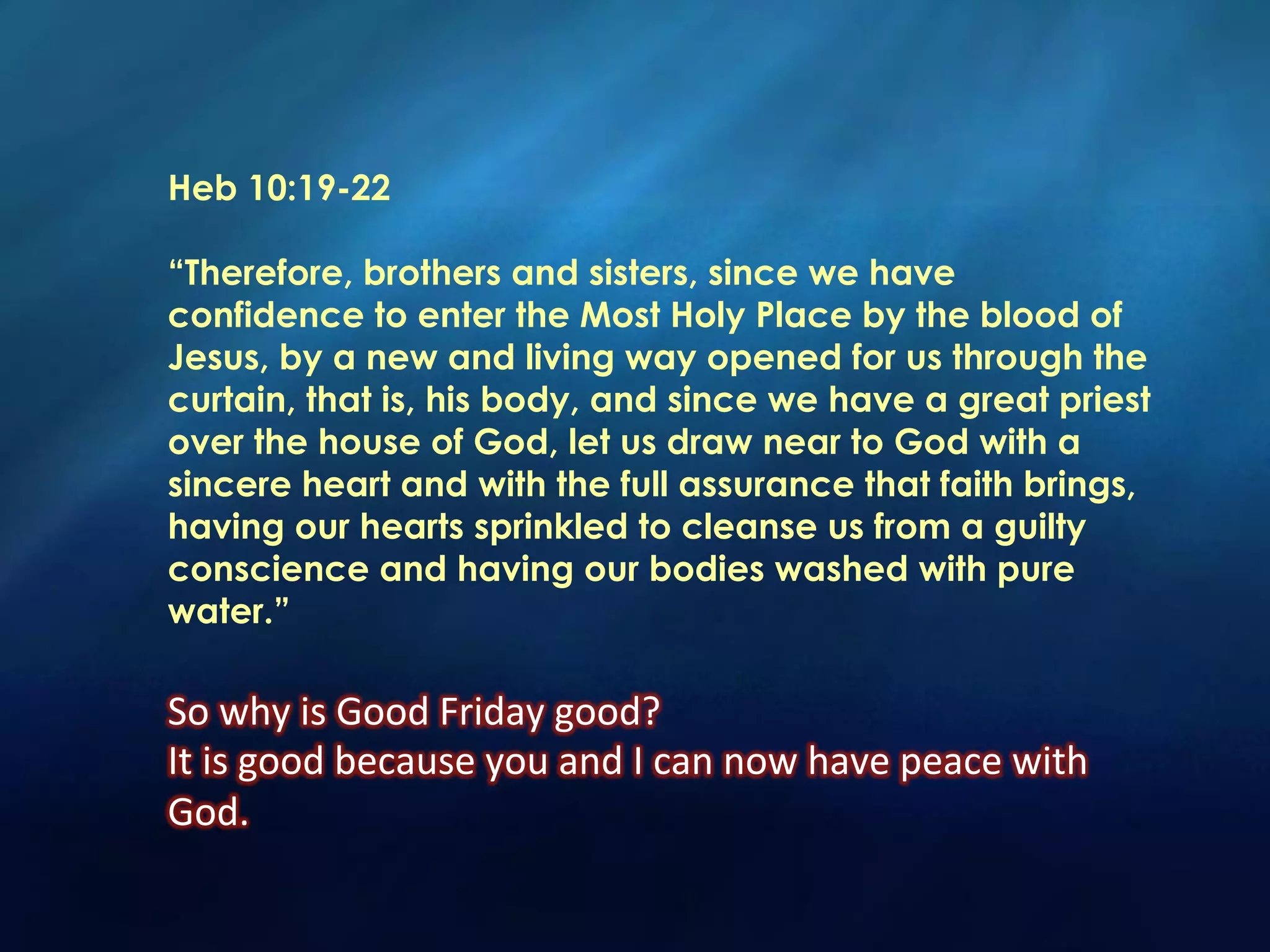 Heb 10:19-22
“Therefore, brothers and sisters, since we have
confidence to enter the Most Holy Place by the blood of
Jesus, by a new and living way opened for us through the
curtain, that is, his body, and since we have a great priest
over the house of God, let us draw near to God with a
sincere heart and with the full assurance that faith brings,
having our hearts sprinkled to cleanse us from a guilty
conscience and having our bodies washed with pure
water.”
So	
  why	
  is	
  Good	
  Friday	
  good?	
  
It	
  is	
  good	
  because	
  you	
  and	
  I	
  can	
  now	
  have	
  peace	
  with	
  
God.	
  	
  
 
