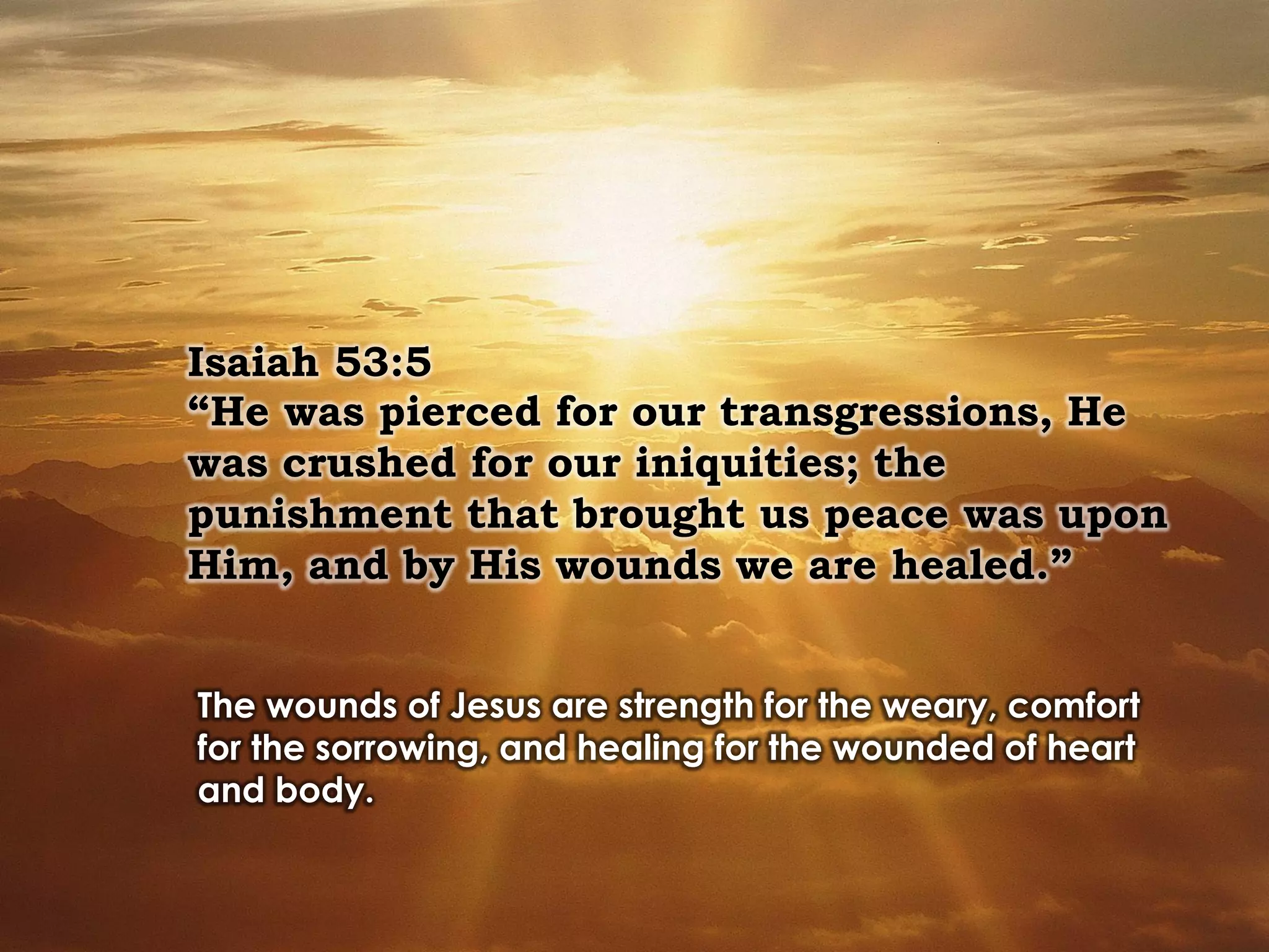 Isaiah 53:5
“He was pierced for our transgressions, He
was crushed for our iniquities; the
punishment that brought us peace was upon
Him, and by His wounds we are healed.”
The wounds of Jesus are strength for the weary, comfort
for the sorrowing, and healing for the wounded of heart
and body.
 