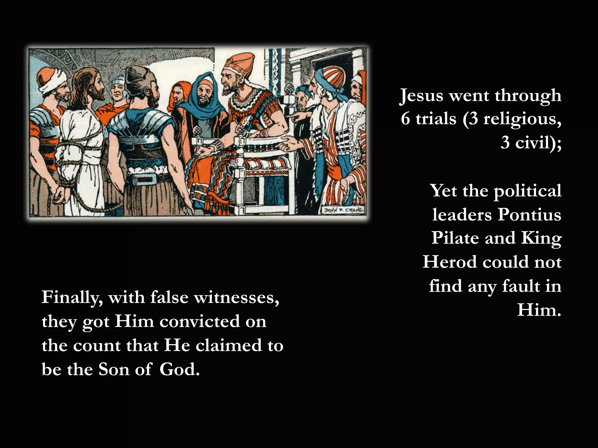 Jesus went through
6 trials (3 religious,
3 civil);
Yet the political
leaders Pontius
Pilate and King
Herod could not
find any fault in
Him.
Finally, with false witnesses,
they got Him convicted on
the count that He claimed to
be the Son of God.
 