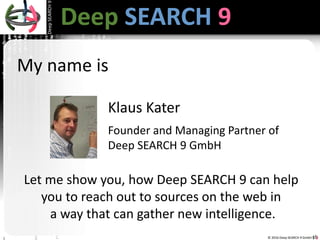 © 2016 Deep SEARCH 9 GmbH
DeepSEARCH9
1
Deep SEARCH 9Deep SEARCH 9
Klaus Kater
Founder and Managing Partner of
Deep SEARCH 9 GmbH
Let me show you, how Deep SEARCH 9 can help
you to reach out to sources on the web in
a way that can gather new intelligence.
My name is
 
