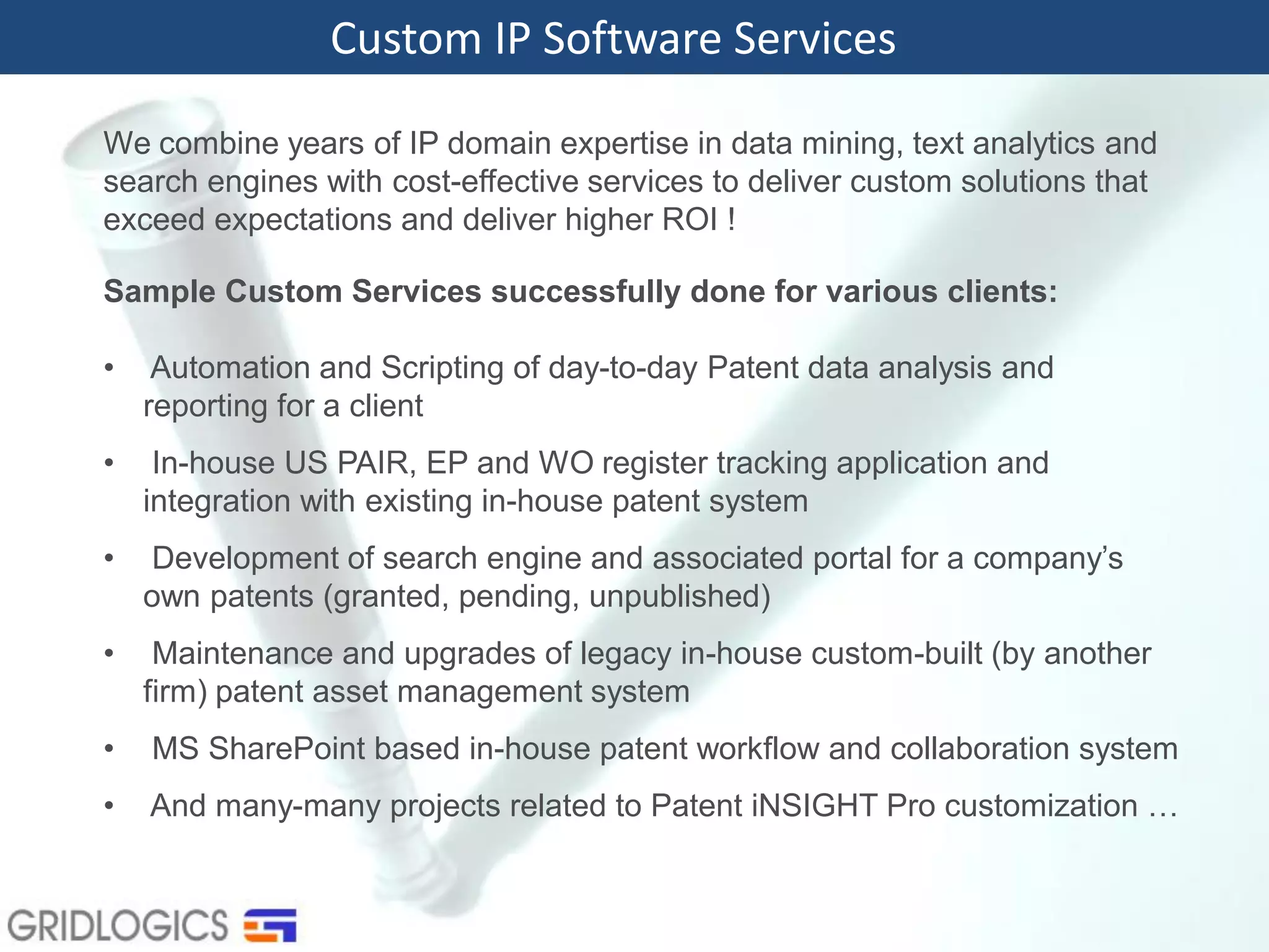 Custom IP Software Services
We combine years of IP domain expertise in data mining, text analytics and
search engines with cost-effective services to deliver custom solutions that
exceed expectations and deliver higher ROI !
Sample Custom Services successfully done for various clients:
• Automation and Scripting of day-to-day Patent data analysis and
reporting for a client
• In-house US PAIR, EP and WO register tracking application and
integration with existing in-house patent system
• Development of search engine and associated portal for a company’s
own patents (granted, pending, unpublished)
• Maintenance and upgrades of legacy in-house custom-built (by another
firm) patent asset management system
• MS SharePoint based in-house patent workflow and collaboration system
• And many-many projects related to Patent iNSIGHT Pro customization …
 