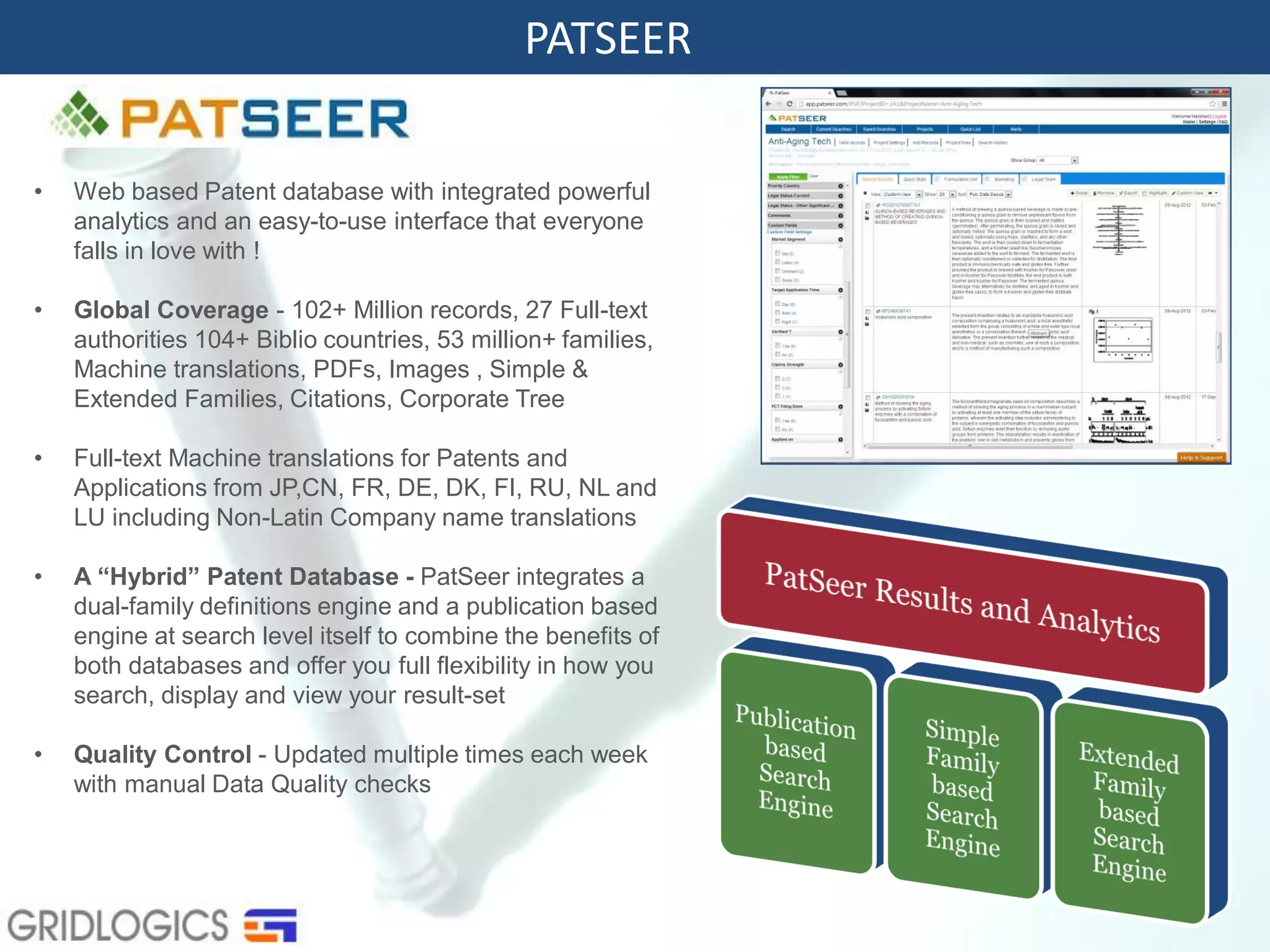 PATSEER
• Web based Patent database with integrated powerful
analytics and an easy-to-use interface that everyone
falls in love with !
• Global Coverage - 102+ Million records, 27 Full-text
authorities 104+ Biblio countries, 53 million+ families,
Machine translations, PDFs, Images , Simple &
Extended Families, Citations, Corporate Tree
• Full-text Machine translations for Patents and
Applications from JP,CN, FR, DE, DK, FI, RU, NL and
LU including Non-Latin Company name translations
• A “Hybrid” Patent Database - PatSeer integrates a
dual-family definitions engine and a publication based
engine at search level itself to combine the benefits of
both databases and offer you full flexibility in how you
search, display and view your result-set
• Quality Control - Updated multiple times each week
with manual Data Quality checks
 