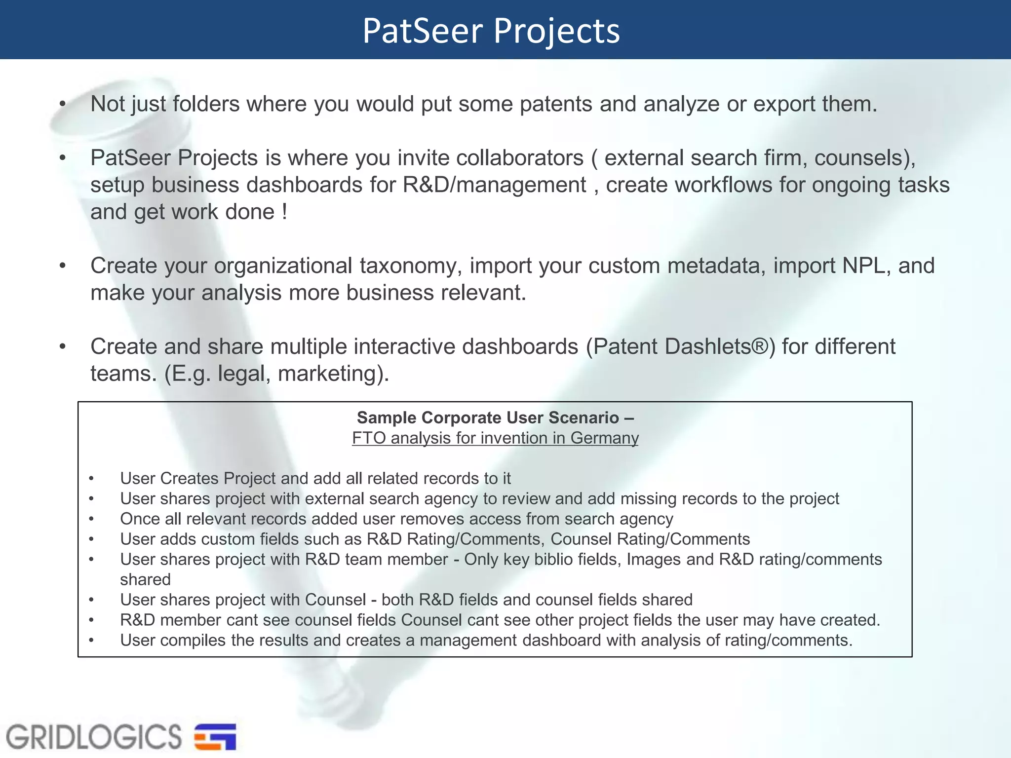 PatSeer Projects
• Not just folders where you would put some patents and analyze or export them.
• PatSeer Projects is where you invite collaborators ( external search firm, counsels),
setup business dashboards for R&D/management , create workflows for ongoing tasks
and get work done !
• Create your organizational taxonomy, import your custom metadata, import NPL, and
make your analysis more business relevant.
• Create and share multiple interactive dashboards (Patent Dashlets®) for different
teams. (E.g. legal, marketing).
Sample Corporate User Scenario –
FTO analysis for invention in Germany
• User Creates Project and add all related records to it
• User shares project with external search agency to review and add missing records to the project
• Once all relevant records added user removes access from search agency
• User adds custom fields such as R&D Rating/Comments, Counsel Rating/Comments
• User shares project with R&D team member - Only key biblio fields, Images and R&D rating/comments
shared
• User shares project with Counsel - both R&D fields and counsel fields shared
• R&D member cant see counsel fields Counsel cant see other project fields the user may have created.
• User compiles the results and creates a management dashboard with analysis of rating/comments.
 