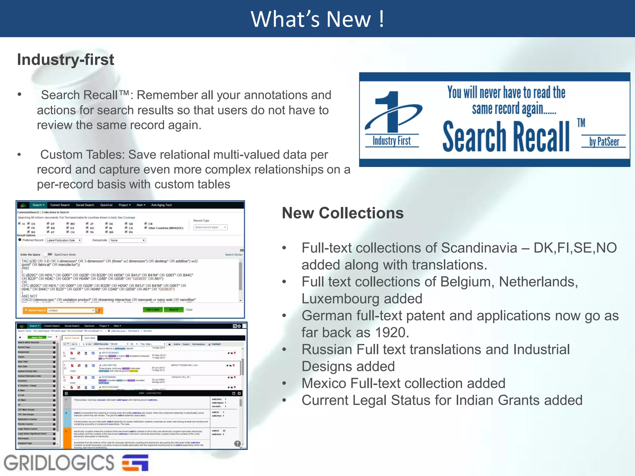 Industry-first
• Search Recall™: Remember all your annotations and
actions for search results so that users do not have to
review the same record again.
• Custom Tables: Save relational multi-valued data per
record and capture even more complex relationships on a
per-record basis with custom tables
What’s New !
New Collections
• Full-text collections of Scandinavia – DK,FI,SE,NO
added along with translations.
• Full text collections of Belgium, Netherlands,
Luxembourg added
• German full-text patent and applications now go as
far back as 1920.
• Russian Full text translations and Industrial
Designs added
• Mexico Full-text collection added
• Current Legal Status for Indian Grants added
 