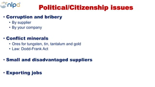 Political/Citizenship issues
• Corruption and bribery
• By supplier
• By your company
• Conflict minerals
• Ores for tungsten, tin, tantalum and gold
• Law: Dodd-Frank Act
• Small and disadvantaged suppliers
• Exporting jobs
 