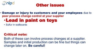 Other issues
• Damage or injury to customers and your employees due to
poor process change control at your supplier
•Lead in paint on toys
• Sulfur in wallboards
Critical note:
Both of these can involve process changes at a supplier.
Samples and initial production can be fine but things can
change later on. Be careful!
 