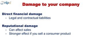Damage to your company
Direct financial damage
- Legal and contractual liabilities
Reputational damage
- Can affect sales
- Stronger effect if you sell a consumer product
 