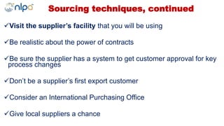 Sourcing techniques, continued
Visit the supplier’s facility that you will be using
Be realistic about the power of contracts
Be sure the supplier has a system to get customer approval for key
process changes
Don’t be a supplier’s first export customer
Consider an International Purchasing Office
Give local suppliers a chance
 