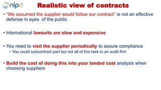 Realistic view of contracts
• “We assumed the supplier would follow our contract” is not an effective
defense in eyes of the public
• International lawsuits are slow and expensive
• You need to visit the supplier periodically to assure compliance
• You could subcontract part but not all of this task to an audit firm
• Build the cost of doing this into your landed cost analysis when
choosing suppliers
 