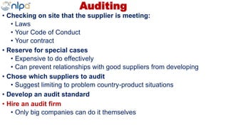 Auditing
• Checking on site that the supplier is meeting:
• Laws
• Your Code of Conduct
• Your contract
• Reserve for special cases
• Expensive to do effectively
• Can prevent relationships with good suppliers from developing
• Chose which suppliers to audit
• Suggest limiting to problem country-product situations
• Develop an audit standard
• Hire an audit firm
• Only big companies can do it themselves
 