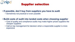 Supplier selection
• If possible, don’t buy from suppliers you have to audit
• Sometimes not practical or even possible
• Build costs of audit into landed costs when choosing supplier
• Cost of quality and compliance audits may make higher priced suppliers the
cheaper suppliers
• Call on top management for decision when a responsible supplier is more
expensive
 