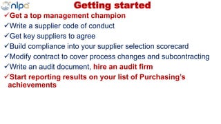 Getting started
Get a top management champion
Write a supplier code of conduct
Get key suppliers to agree
Build compliance into your supplier selection scorecard
Modify contract to cover process changes and subcontracting
Write an audit document, hire an audit firm
Start reporting results on your list of Purchasing’s
achievements
 