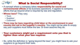 • A concept where a company takes responsibility for social and
environmental effects of its business operations. It applies to company
efforts that go beyond what is required by law and regulation.
• Whose laws? They vary.
• Yours
• Suppliers’
• Customers’
• There may be laws regarding child labor or the environment in your
country but not in the supplier’s country. You might not be able to simply
say your suppliers must follow the law. Or even assume they do.
• Your customers might put a requirement onto you that is
tighter than what your law requires
• So, while the definition is “going beyond the laws” you might have to ask your
suppliers to go beyond their laws.
What is Social Responsibility?
 