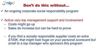  An ongoing corporate social responsibility program
 Active very top management support and involvement
- Costs might go up
- Sales do increase but can be hard to prove
- If you find a socially responsible supplier costs an extra
$100K, that might look huge on your personal scorecard but
small to a top manager who sponsors this program
Don’t do this without…
 