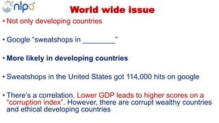 World wide issue
• Not only developing countries
• Google “sweatshops in ________”
• More likely in developing countries
• Sweatshops in the United States got 114,000 hits on google
• There’s a correlation. Lower GDP leads to higher scores on a
“corruption index”. However, there are corrupt wealthy countries
and ethical developing countries
 
