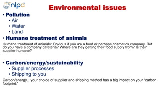 Environmental issues
• Pollution
• Air
• Water
• Land
• Humane treatment of animals
Humane treatment of animals: Obvious if you are a food or perhaps cosmetics company. But
do you have a company cafeteria? Where are they getting their food supply from? Is their
supplier humane?
• Carbon/energy/sustainability
• Supplier processes
• Shipping to you
Carbon/energy…your choice of supplier and shipping method has a big impact on your “carbon
footprint.”
 