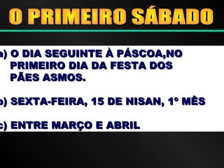 a) O DIA SEGUINTE À PÁSCOA,NOa) O DIA SEGUINTE À PÁSCOA,NO
PRIMEIRO DIA DA FESTA DOSPRIMEIRO DIA DA FESTA DOS
PÃES ASMOS.PÃES ASMOS.
b) SEXTA-FEIRA, 15 DE NISAN, 1º MÊSb) SEXTA-FEIRA, 15 DE NISAN, 1º MÊS
c) ENTRE MARÇO E ABRILc) ENTRE MARÇO E ABRIL
 