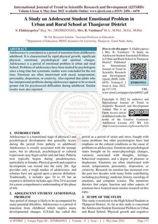 International Journal of Trend in Scientific Research and Development (IJTSRD)
Volume 6 Issue 4, May-June 2022 Available Online: www.ijtsrd.com e-ISSN: 2456 – 6470
@ IJTSRD | Unique Paper ID – IJTSRD49921 | Volume – 6 | Issue – 4 | May-June 2022 Page 117
A Study on Adolescent Student Emotional Problem in
Urban and Rural School at Thanjavur District
S. Elakkiyapriya1
(Reg. No: 2002MED20202), Mrs. R. Vaishnavi2
M.A., M.Phil., M.Ed., M.Phil.
1
M. Ed. Research Scholar, 2
Assistant Professor in Education,
1,2
Department of Education, PRIST deemed to be University, Thanjavur, Tamil Nadu, India
ABSTRACT
Adolescence is considered as a period of transition from childhood to
adulthood. It is characterized by rapid physical growth, significant
physical, emotional, psychological and spiritual changes.
Adolescence is a period of emotional problem in urban and rural
School. Problems of adolescence have been studied by psychologists
since a long time but systematic studies were concluded for the rest
time. Emotions are often intertwined with mood, temperament,
personality, disposition, or creativity. Also reported that adults who
has interpersonal problems during adolescence appear to be at much
greater risk for psychosocial difficulties during adulthood. Similar
results were also reported.
How to cite this paper: S. Elakkiyapriya
| Mrs. R. Vaishnavi "A Study on
Adolescent Student Emotional Problem
in Urban and Rural School at Thanjavur
District" Published
in International
Journal of Trend in
Scientific Research
and Development
(ijtsrd), ISSN: 2456-
6470, Volume-6 |
Issue-4, June 2022,
pp.117-119, URL:
www.ijtsrd.com/papers/ijtsrd49921.pdf
Copyright © 2022 by author(s) and
International Journal of Trend in
Scientific Research and Development
Journal. This is an
Open Access article
distributed under the
terms of the Creative Commons
Attribution License (CC BY 4.0)
(http://creativecommons.org/licenses/by/4.0)
1. INTRODUCTION
Adolescence is a transitional stage of physical l and
psychological development that generally occurs
during the period from puberty to adulthood.
Adolescence is usually associated with the teenage
years, but its physical, psychological or cultural
expressions may begin earlier and end later. Puberty
now typically begins during preadolescence,
particularly in females. Physical growth and cognitive
development can extend into the early 20s. Age
provides only a rough marker of adolescence, and
scholars have not agreed upon a precise definition.
Traditionally, it includes ages 10 to 19, but an
expansive definition includes ages 10 to 24 to account
for a more comprehensive understanding of this phase
of life.
2. ADOLESCENT STUDENT 3.EMOTIONAL
PROBLEM
Any period of change is likely to be accompanied by
many potential difculties. Adolescence is a period of
transition from childhood which implies many
developmental changes. G.S.hall has called this
period as a period of strain and stress fraught with
many problems but other psychologists have laid
emphasis on the cultural conditions as the cause of
problems in adolescence. Emotions are psychological
states brought on by neuro-physiologic changes,
variously associated with thoughts, feelings,
behavioral responses, and a degree of pleasure or
displeasure. Emotions are often intertwined with
mood, temperament, personality, disposition, or
creativity. Research on emotion has increased over
the past two decades with many fields contributing
including psychology, medicine, history, sociology of
emotions, and computer science. The numerous
theories that origin, function and other aspects of
emotions have fostered more intense research on this
topic.
3. SCOPE OF THE STUDY
This study is restricted to the High School Students at
Thanjavur District. As far as this study is concerned
the Adolescent Student Emotional Problem in Urban
and Rural School. Physical growth and cognitive
IJTSRD49921
 