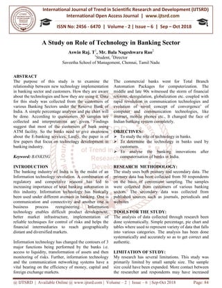 International Journal of Trend in
International Open Access Journal
ISSN No: 2456
@ IJTSRD | Available Online @ www.ijtsrd.com
A Study on Role
Aswin Raj
Saveetha School
ABSTRACT
The purpose of this study is to
relationship between new technology implementation
in banking sector and customers. How they
about the technologies and how they are
for this study was collected from the
various Banking Sectors under the Reserve
India. A simple percentage analysis and
be done. According to questioners 30
collected and interpretations are given.
suggest that most of the customers of
ATM facility. So the banks need to give
about the E-banking services. Lastly, the
few papers that focus on technology development
banking industry.
Keyword: BANKING
INTRODUCTION
The banking industry of India is in the
Information technology revolution. A combination
regulatory and competitive reasons
increasing importance of total banking
this industry. Information technology
been used under different avenues in banking.
communication and connectivity and another
business process reengineering.
technology enables difficult product
better market infrastructure, implementation
reliable techniques for control of risks
financial intermediaries to reach geographically
distant and diversified markets.
Information technology has changed the
major functions being performed by
access to liquidity, transformation of assets
monitoring of risks. Further, information
and the communication networking systems
vital bearing on the efficiency of money,
foreign exchange markets.
International Journal of Trend in Scientific Research and Development (IJTSRD)
International Open Access Journal | www.ijtsrd.com
ISSN No: 2456 - 6470 | Volume - 2 | Issue – 6 | Sep
www.ijtsrd.com | Volume – 2 | Issue – 6 | Sep-Oct 2018
Role of Technology in Banking Sector
Raj. T1
, Mr. Bala Nageshwara Rao2
1
Student, 2
Director
School of Management, Chennai, Tamil Nadu
examine the
mplementation
they are aware
are using it. Data
customers of
Reserve Bank of
and pie chart will
30 samples are
given. Findings
of bank using
give awareness
the paper is of
development in
the midst of an
combination of
has led to
automation in
has basically
banking. One is
another one is
Information
development,
implementation of
and helps the
geographically
the contours of 3
the banks i.e.
assets and then
information technology
systems have a
money, capital and
The commercial banks went
Automation Packages for
middle and late 90s witnessed
reforms, deregulation, globalization
rapid revolution in communication
evolution of novel concept
computer and communication
internet, mobile phones etc.,
Indian banking system completely.
OBJECTIVES:
To study the role of technology
To determine the technology
customers.
To analyse the banking
computerisation of banks in
RESEARCH METHODOLOGY:
The study uses both primary and
primary data has been collected
on the basis of convenient
were collected from customers
sectors. The secondary data
published sources such as journals,
websites
TOOLS FOR THE STUDY:
The analysis of data collected
done systematically. Simple percentage,
tables where used to represent
into various categories. The
systematically and accurately
authentic.
LIMITATION OF STUDY:
My research has several limitations.
primarily limited by small sample
size could have been expanded.
the researcher and respondents
Research and Development (IJTSRD)
www.ijtsrd.com
6 | Sep – Oct 2018
Oct 2018 Page: 84
Sector
went for Total Branch
computerization. The
witnessed the storm of financial
globalization etc. coupled with
communication technologies and
concept of convergence’ of
communication technologies, like
It changed the face of
completely.
technology in banks.
technology in banks used by
banking innovations after
in India.
METHODOLOGY:
and secondary data. The
collected from 50 respondents
sampling. The samples
customers of various banking
data was collected from
journals, periodicals and
STUDY:
collected through research been
percentage, pie chart and
represent variety of data that falls
analysis has been done
so as to get correct and
limitations. This study was
sample size. The sample
expanded. More contact between
respondents may have increased
 