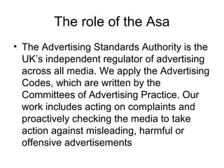 The role of the Asa
• The Advertising Standards Authority is the
UK’s independent regulator of advertising
across all media. We apply the Advertising
Codes, which are written by the
Committees of Advertising Practice. Our
work includes acting on complaints and
proactively checking the media to take
action against misleading, harmful or
offensive advertisements
 