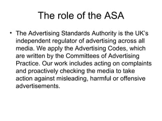 The role of the ASA
• The Advertising Standards Authority is the UK’s
independent regulator of advertising across all
media. We apply the Advertising Codes, which
are written by the Committees of Advertising
Practice. Our work includes acting on complaints
and proactively checking the media to take
action against misleading, harmful or offensive
advertisements.
 