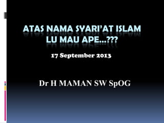 ATAS NAMA SYARI’AT ISLAM
LU MAU APE…???
Dr H MAMAN SW SpOG
17 September 2013
 