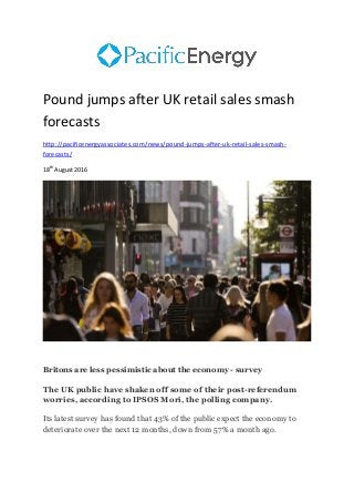 Pound jumps after UK retail sales smash
forecasts
http://pacificenergyassociates.com/news/pound-jumps-after-uk-retail-sales-smash-
forecasts/
18th
August 2016
Britons are less pessimistic about the economy - survey
The UK public have shaken off some of their post-referendum
worries, according to IPSOS Mori, the polling company.
Its latest survey has found that 43% of the public expect the economy to
deteriorate over the next 12 months, down from 57% a month ago.
 
