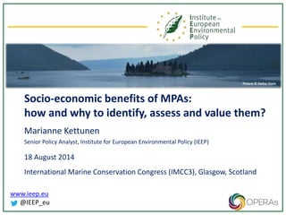 www.ieep.eu
@IEEP_eu
Socio-economic benefits of MPAs:
how and why to identify, assess and value them?
Marianne Kettunen
Senior Policy Analyst, Institute for European Environmental Policy (IEEP)
18 August 2014
International Marine Conservation Congress (IMCC3), Glasgow, Scotland
Picture © Stefan Simis
 