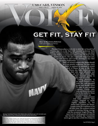 VOL 1 / NO 37      August 18, 2010




                                                          get fit, stay fit
                                                                      Story by MC3 Jessica Robertson
                                                                      USS Carl Vinson Staff Writer


                                                                                         Physical fitness plays a vital role in daily life on board Carl
                                                                                       Vinson, and it’s a role that’s still essential underway. Brett
                                                                                       Pelfrey, Vinson’s Civilian Afloat Fitness Director, can attest
                                                                                        to that. Pelfrey is commonly known as the “Fit Boss” to the
                                                                                            Sailors he serves. His job is especially important now,
                                                                                                as Carl Vinson and Carrier Airwing-17 face their
                                                                                                    upcoming deployment.
                                                                                                         There are several reasons why fitness should
                                                                                                          be a top priority underway. For one, every
                                                                                                             Sailor is required to maintain a certain
                                                                                                                level of fitness to stay in the Navy.
                                                                                                                   Fitness also helps Sailors perform
                                                                                                                       their jobs more efficiently and
                                                                                                                          use less effort, which helps
                                                                                                                            them respond quickly in
                                                                                                                              the event of a crisis.
                                                                                                                                Getting physically fit
                                                                                                                               on board Vinson is easy,
                                                                                                                               with five well-equipped
                                                                                                                               gyms and flexible hours
                                                                                                                               to cater to any workout
                                                                                                                               regimen. Circuit, spin,
                                                                                                                              step, and dance classes are
                                                                                                                             also in the works for those
                                                                                                                            who want to mix it up.
                                                                                                                             Aviation Ordnanceman
                                                                                                                          2nd Class (AW/SW) Reni
                                                                                                                         Araque, assigned to Strike
                                                                                                                        Fighter Squadron 25, has
                                                                                                                       always had a passion for fitness.
                                                                                                                     Araque trains for triathlons in his
                                                                                                                    off-duty time. His workout routine
                                                                                                                  consists of running, biking, rowing,
                                                                                                                 and the occasional weight lifting. He
Damage Controlman Fireman Chris Johnson does a set of push-ups in the mezzanine gym.                           says it can be challenging to fit exercise
Photo Illustration by Mass Communication Specialist 3rd Class Patrick Green
                                                                                                             into his busy schedule, but “sometimes
The Carl Vinson Voice is an internal document produced by and for the                                      you’ve got to sacrifice a little bit of sleep in
crew of the USS Carl Vinson and their families. Its contents do not neces-
sarily reflect the official views of the U.S. Government or the Departments
of Defense or the Navy and do not imply any endorsement thereby.                                                                         See FITNESS, Page 2
 