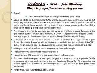 Redação – Prof. João Mendonça
                  Blog - http://profjcmendonca.blogspot.com
   Texto I
                    2012: Ano Internacional da Energia Sustentável para Todos
   Dados da Rede de Conhecimento ONU-Energia apontam que, atualmente, mais de 1,4
    bilhão de pessoas de todo o mundo não possui acesso à eletricidade e cerca de um bilhão
    tem acesso intermitente, ou seja, não contínuo, o que acarreta problemas de saúde, déficit
    educacional, destruição ambiental e atraso econômico.
   Para chamar a atenção da população mundial para este problema e, assim, fomentar ações
    que possam ajudar a mudar essa realidade, a ONU – Organização das Nações Unidas –
    proclamou que 2012 será o Ano Internacional da Energia Sustentável para Todos.
   O anúncio faz parte de uma iniciativa maior – também batizada de Energia Sustentável para
    Todos (Sustainable Energy for All, em inglês) –, comandada pelo secretário-geral da ONU,
    Ban Ki-moon, que, até o ano de 2030, pretende alcançar três grandes objetivos. São eles:
   – assegurar que todos tenham acesso a serviços modernos de energia;
   – reduzir em 40% a intensidade energética global e
   – aumentar em 30% o uso de energias renováveis em todo o mundo.
   Para isso, a iniciativa espera receber apoio de governos, empresas do setor privado, ONGs
    e sociedade civil, que pode acessar o site do Sustainable Energy for All e participar ou
    propor ações que garantam a universalização da energia sustentável. Faça parte desse
    movimento!
   Fonte: http://planetasustentavel.abril.com.br
 