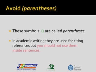 Avoid (parentheses) These symbols: () are called parentheses.   In academic writing they are used for citing references but you should not use them inside sentences. 
