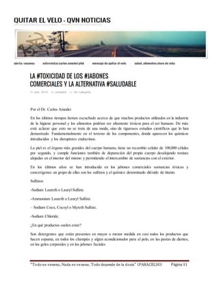 Por el Dr. Carlos Amodei 
En los últimos tiempos hemos escuchado acerca de que muchos productos utilizados en la industria 
de la higiene personal y los alimentos podrían ser altamente tóxicos para el ser humano. De más 
está aclarar que esto no se trata de una moda, sino de rigurosos estudios científicos que lo han 
demostrado. Fundamentalmente en el terreno de los componentes, donde aparecen los químicos 
introducidos y los disruptores endocrinos. 
La piel es el órgano más grandes del cuerpo humano, tiene un recambio celular de 100,000 células 
por segundo, y cumple funciones también de depuración del propio cuerpo desalojando toxinas 
alojadas en el interior del mismo y permitiendo el intercambio de sustancias con el exterior. 
En los últimos años se han introducido en los jabones comerciales sustancias tóxicas y 
cancerígenas: un grupo de ellas son los sulfatos y el químico denominado dióxido de titanio. 
Sulfatos: 
-Sodium Laureth o Lauryl Sulfate. 
-Ammonium Laureth o Lauryl Sulfate. 
– Sodium Coco, Cocoyl o Myreth Sulfate. 
-Sodium Chloride. 
¿En qué productos suelen estar? 
Son detergentes que están presentes en mayor o menor medida en casi todos los productos que 
hacen espuma, en todos los champús y algún acondicionador para el pelo, en las pastas de dientes, 
en los geles corporales y en los jabones faciales 
“To do es veneno, Nada es ve neno, Todo depende de la d osis” (PARACELSO) Página 11 
 
