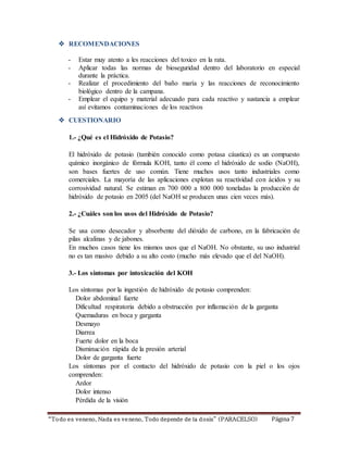  RECOMENDACIONES 
- Estar muy atento a les reacciones del toxico en la rata. 
- Aplicar todas las normas de bioseguridad dentro del laboratorio en especial 
durante la práctica. 
- Realizar el procedimiento del baño maría y las reacciones de reconocimiento 
biológico dentro de la campana. 
- Emplear el equipo y material adecuado para cada reactivo y sustancia a emplear 
así evitamos contaminaciones de los reactivos 
 CUESTIONARIO 
1.- ¿Qué es el Hidróxido de Potasio? 
El hidróxido de potasio (también conocido como potasa cáustica) es un compuesto 
químico inorgánico de fórmula KOH, tanto él como el hidróxido de sodio (NaOH), 
son bases fuertes de uso común. Tiene muchos usos tanto industriales como 
comerciales. La mayoría de las aplicaciones explotan su reactividad con ácidos y su 
corrosividad natural. Se estiman en 700 000 a 800 000 toneladas la producción de 
hidróxido de potasio en 2005 (del NaOH se producen unas cien veces más). 
2.- ¿Cuáles son los usos del Hidróxido de Potasio? 
Se usa como desecador y absorbente del dióxido de carbono, en la fabricación de 
pilas alcalinas y de jabones. 
En muchos casos tiene los mismos usos que el NaOH. No obstante, su uso industrial 
no es tan masivo debido a su alto costo (mucho más elevado que el del NaOH). 
3.- Los síntomas por intoxicación del KOH 
Los síntomas por la ingestión de hidróxido de potasio comprenden: 
Dolor abdominal fuerte 
Dificultad respiratoria debido a obstrucción por inflamación de la garganta 
Quemaduras en boca y garganta 
Desmayo 
Diarrea 
Fuerte dolor en la boca 
Disminución rápida de la presión arterial 
Dolor de garganta fuerte 
Los síntomas por el contacto del hidróxido de potasio con la piel o los ojos 
comprenden: 
Ardor 
Dolor intenso 
Pérdida de la visión 
“To do es veneno, Nada es ve neno, Todo depende de la d osis” (PARACELSO) Página 7 
 