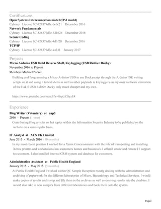 Page2
Certifications
Open Systems Interconnection model (OSI model)
Cybrary License SC-828379d7c-be0c21 December 2016
Network Fundamentals
Cybrary License SC-828379d7c-62162b December 2016
Secure Coding
Cybrary License SC-828379d7c-4d3f20 December 2016
TCP/IP
Cybrary License SC-828379d7c-a4231 January 2017
Projects
Micro Arduino USB Build Reverse Shell, Keylogging (USB Rubber Ducky)
November 2016 to Present
Members:Michael Parker
Building and Programming a Micro Arduino USB to use Duckyscript through the Arduino IDE writing
scripts on it and using it to test shells as well as other payloads ie keyloggers on my own hardware emulation
of the Hak 5 USB Rubber Ducky only much cheaper and my own.
https://www.youtube.com/watch?v=fnplzZByaE4
Experience
Blog Writer (Voluntary) at aap3
2016 - Present (1 year)
Contributing Blog articles on hot topics within the Information Security Industry to be published on the
website on a semi regular basis.
IT Analyst at XCS UK Limited
June 2015 - March 2016 (10 months)
In my most recent position I worked for a Xerox Concessionaire with the role of transporting and installing
Xerox printers and workstations into customers homes and business's. I offered onsite and remote IT support
to customers. I also installed internal CRM system and database for customers.
Administration Assistant at Public Health England
January 2015 - May 2015 (5 months)
At Public Health England I worked within QC Sample Reception mostly dealing with the administration and
archiving of paperwork for the different laboratories of Micro, Bacteriology and Technical Services. I would
make copies of results and stamp and file them in the archives as well as entering results into the database. I
would also take in new samples from different laboratories and book them onto the system.
 