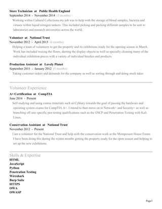 Page3
Store Technician at Public Health England
September 2014 - November 2014 (3 months)
Working within Cultural Collections my job was to help with the storage of blood samples, bacteria and
viruses within liquid nitrogen tankers. This included picking and packing different samples to be sent to
laboratories and research universities across the world.
Volunteer at National Trust
November 2012 - April 2013 (6 months)
Helping a team of volunteers to get the property and its exhibitions ready for the opening season in March.
Work has included waxing the floors, dusting the display objects as well as specially cleaning many of the
individual exhibition pieces with a variety of individual brushes and products.
Production Assistant at Lovely Planet
September 2011 - January 2012 (5 months)
Taking customer orders and demands for the company as well as sorting through and doing stock takes
Volunteer Experience
A+ Certification at CompTIA
June 2016 - Present
Self studying and using course materials such as Cybrary towards the goal of passing the hardware and
operating system exams for CompTIA A+. I intend to then move on to Network+ and Security+ as well as
branching off into specific pen testing qualifications such as the OSCP and Penetration Testing with Kali
Linux.
Conservation Assistant at National Trust
November 2012 - Present
I am a volunteer for the National Trust and help with the conservation work at the Mompesson House Estate.
I have been doing this during the winter months getting the property ready for the open season and helping to
set up the new exhibitions.
Skills & Expertise
HTML
JavaScript
Python
Penetration Testing
Wireshark
Burp Suite
HTTPS
OWA
OWASP
 
