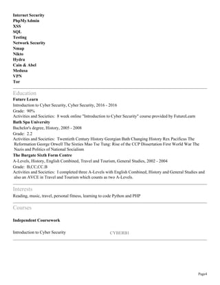 Page4
Internet Security
PhpMyAdmin
XSS
SQL
Testing
Network Security
Nmap
Nikto
Hydra
Cain & Abel
Medusa
VPN
Tor
Education
Future Learn
Introduction to Cyber Security, Cyber Security, 2016 - 2016
Grade: 90%
Activities and Societies: 8 week online "Introduction to Cyber Security" course provided by FutureLearn
Bath Spa University
Bachelor's degree, History, 2005 - 2008
Grade: 2.2
Activities and Societies: Twentieth Century History Georgian Bath Changing History Rex Pacificus The
Reformation George Orwell The Sixties Mao Tse Tung: Rise of the CCP Dissertation First World War The
Nazis and Politics of National Socialism
The Burgate Sixth Form Centre
A-Levels, History, English Combined, Travel and Tourism, General Studies, 2002 - 2004
Grade: B,CC,CC.B
Activities and Societies: I completed three A-Levels with English Combined, History and General Studies and
also an AVCE in Travel and Tourism which counts as two A-Levels.
Interests
Reading, music, travel, personal fitness, learning to code Python and PHP
Courses
Independent Coursework
Introduction to Cyber Security CYBERB1
 