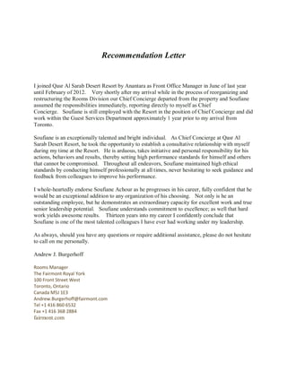Recommendation Letter
I joined Qasr Al Sarab Desert Resort by Anantara as Front Office Manager in June of last year
until February of 2012. Very shortly after my arrival while in the process of reorganizing and
restructuring the Rooms Division our Chief Concierge departed from the property and Soufiane
assumed the responsibilities immediately, reporting directly to myself as Chief
Concierge. Soufiane is still employed with the Resort in the position of Chief Concierge and did
work within the Guest Services Department approximately 1 year prior to my arrival from
Toronto.
Soufiane is an exceptionally talented and bright individual. As Chief Concierge at Qasr Al
Sarab Desert Resort, he took the opportunity to establish a consultative relationship with myself
during my time at the Resort. He is arduous, takes initiative and personal responsibility for his
actions, behaviors and results, thereby setting high performance standards for himself and others
that cannot be compromised. Throughout all endeavors, Soufiane maintained high ethical
standards by conducting himself professionally at all times, never hesitating to seek guidance and
feedback from colleagues to improve his performance.
I whole-heartedly endorse Soufiane Achour as he progresses in his career, fully confident that he
would be an exceptional addition to any organization of his choosing. Not only is he an
outstanding employee, but he demonstrates an extraordinary capacity for excellent work and true
senior leadership potential. Soufiane understands commitment to excellence; as well that hard
work yields awesome results. Thirteen years into my career I confidently conclude that
Soufiane is one of the most talented colleagues I have ever had working under my leadership.
As always, should you have any questions or require additional assistance, please do not hesitate
to call on me personally.
Andrew J. Burgerhoff
Rooms Manager
The Fairmont Royal York
100 Front Street West
Toronto, Ontario
Canada M5J 1E3
Andrew.Burgerhoff@fairmont.com
Tel +1 416 860 6532
Fax +1 416 368 2884
fairmont.com
 