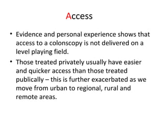 Access
• Evidence and personal experience shows that
access to a colonscopy is not delivered on a
level playing field.
• Those treated privately usually have easier
and quicker access than those treated
publically – this is further exacerbated as we
move from urban to regional, rural and
remote areas.
 