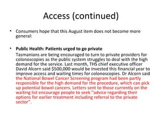Access (continued)
• Consumers hope that this August item does not become more
general:
• Public Health: Patients urged to go private
Tasmanians are being encouraged to turn to private providers for
colonoscopies as the public system struggles to deal with the high
demand for the service. Last month, THS chief executive officer
David Alcorn said $500,000 would be invested this financial year to
improve access and waiting times for colonoscopies. Dr Alcorn said
the National Bowel Cancer Screening program had been partly
responsible for the high demand for the procedure, which can pick
up potential bowel cancers. Letters sent to those currently on the
waiting list encourage people to seek “advice regarding their
options for earlier treatment including referral to the private
sector”.
 