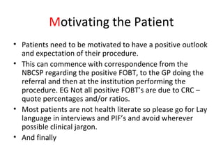 Motivating the Patient
• Patients need to be motivated to have a positive outlook
and expectation of their procedure.
• This can commence with correspondence from the
NBCSP regarding the positive FOBT, to the GP doing the
referral and then at the institution performing the
procedure. EG Not all positive FOBT’s are due to CRC –
quote percentages and/or ratios.
• Most patients are not health literate so please go for Lay
language in interviews and PIF’s and avoid wherever
possible clinical jargon.
• And finally
 