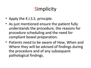 Simplicity
• Apply the K.I.S.S. principle.
• As just mentioned ensure the patient fully
understands the procedure, the reasons for
procedure scheduling and the need for
compliant bowel preparation.
• Patients need to be aware of How, When and
Where they will be advised of findings during
the procedure and of any subsequent
pathological findings.
 
